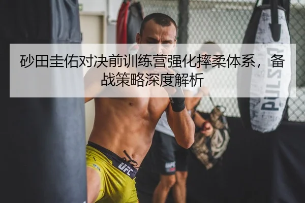 砂田圭佑对决前训练营强化摔柔体系，备战策略深度解析