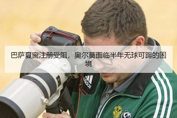 巴萨夏窗注册受阻，奥尔莫面临半年无球可踢的困境