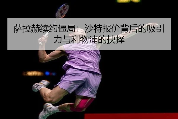 萨拉赫续约僵局：沙特报价背后的吸引力与利物浦的抉择