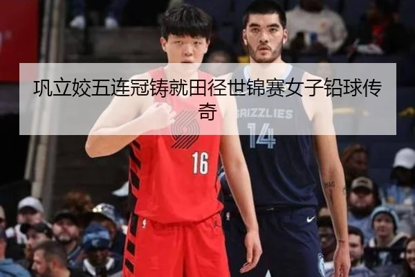 巩立姣五连冠铸就田径世锦赛女子铅球传奇