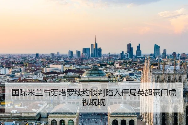 国际米兰与劳塔罗续约谈判陷入僵局英超豪门虎视眈眈