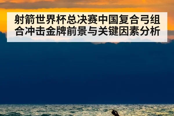 射箭世界杯总决赛中国复合弓组合冲击金牌前景与关键因素分析